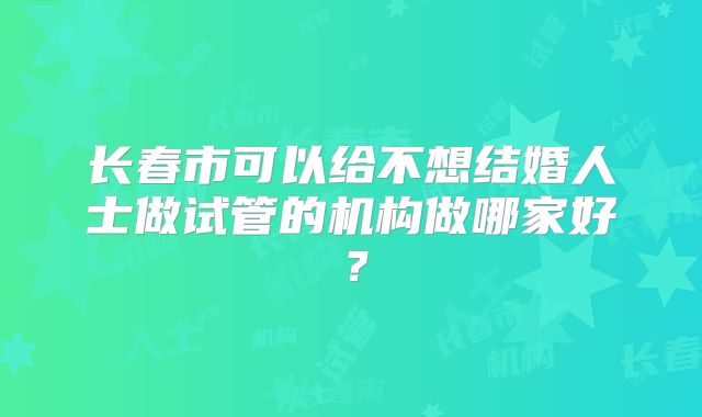 长春市可以给不想结婚人士做试管的机构做哪家好?