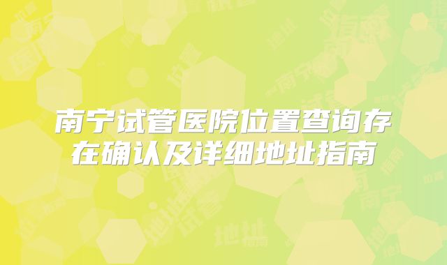 南宁试管医院位置查询存在确认及详细地址指南