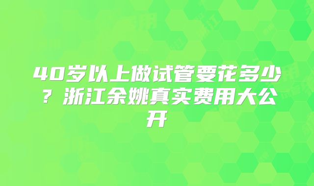 40岁以上做试管要花多少?浙江余姚真实费用大公开