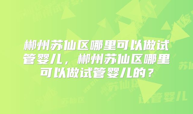 郴州苏仙区哪里可以做试管婴儿,郴州苏仙区哪里可以做试管婴儿的?