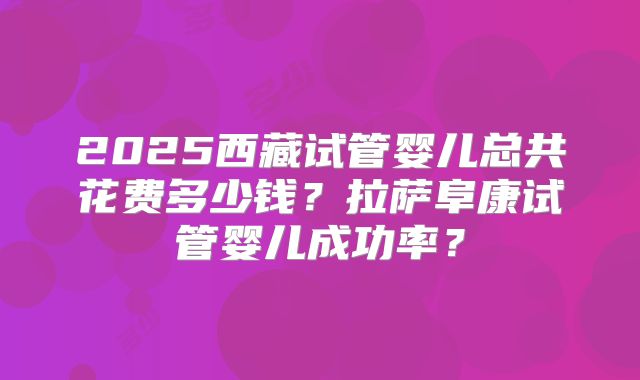 2025西藏试管婴儿总共花费多少钱？拉萨阜康试管婴儿成功率？
