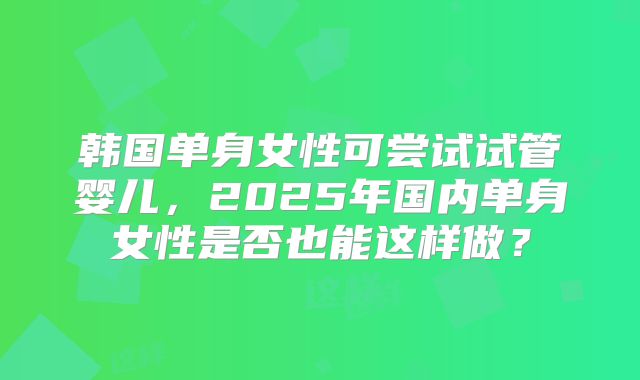 韩国单身女性可尝试试管婴儿，2025年国内单身女性是否也能这样做？