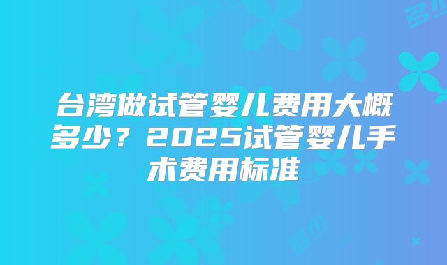 台湾做试管婴儿费用大概多少？2025试管婴儿手术费用标准