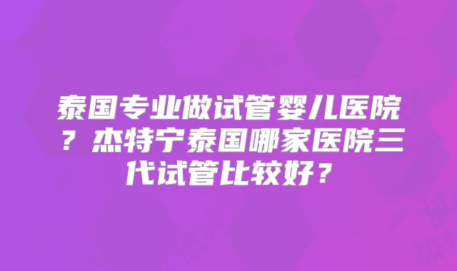 泰国专业做试管婴儿医院？杰特宁泰国哪家医院三代试管比较好？