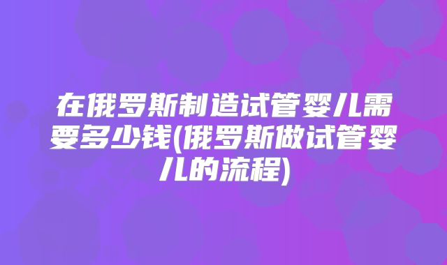 在俄罗斯制造试管婴儿需要多少钱(俄罗斯做试管婴儿的流程)