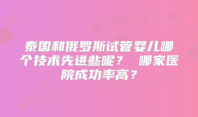 泰国和俄罗斯试管婴儿哪个技术先进些呢? 哪家医院成功率高?