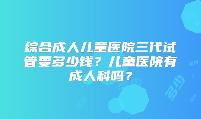 综合成人儿童医院三代试管要多少钱？儿童医院有成人科吗？