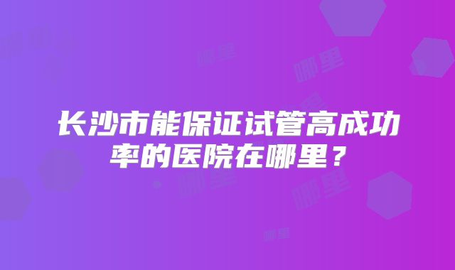 长沙市能保证试管高成功率的医院在哪里?