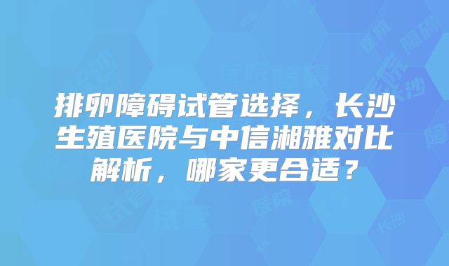 排卵障碍试管选择，长沙生殖医院与中信湘雅对比解析，哪家更合适？