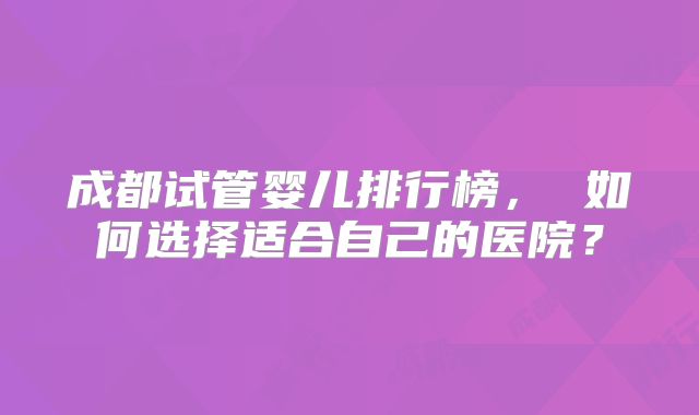 成都试管婴儿排行榜, 如何选择适合自己的医院?