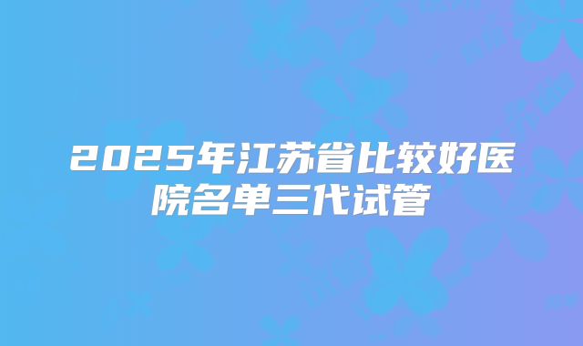 2025年江苏省比较好医院名单三代试管