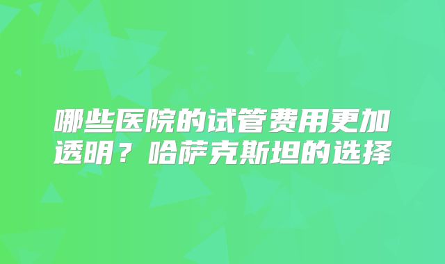 哪些医院的试管费用更加透明?哈萨克斯坦的选择