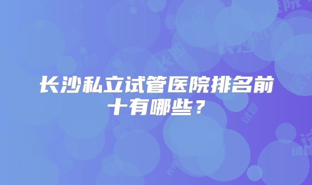 长沙私立试管医院排名前十有哪些？