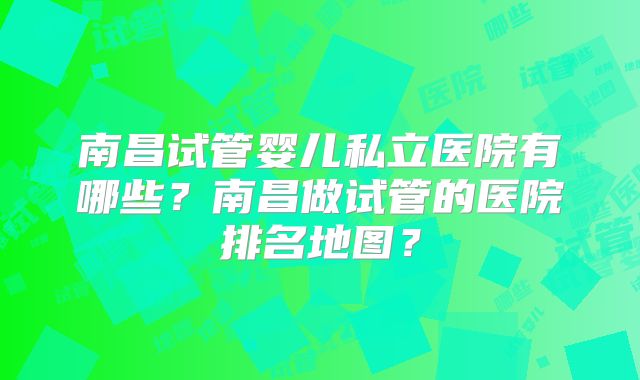 南昌试管婴儿私立医院有哪些?南昌做试管的医院排名地图?