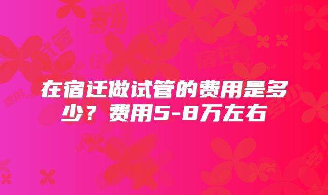 在宿迁做试管的费用是多少?费用5-8万左右