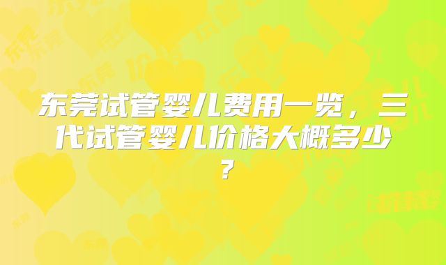 东莞试管婴儿费用一览，三代试管婴儿价格大概多少？
