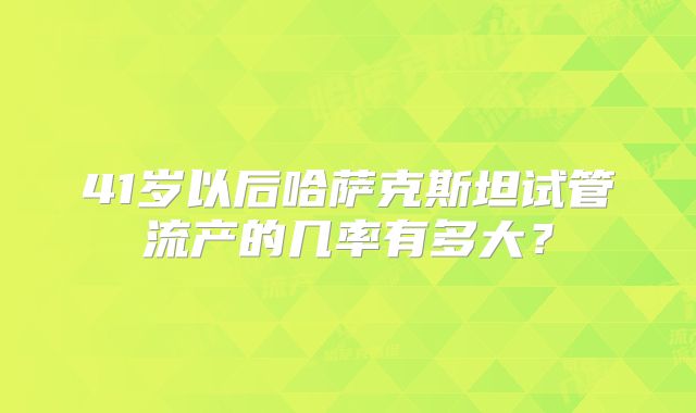 41岁以后哈萨克斯坦试管流产的几率有多大?