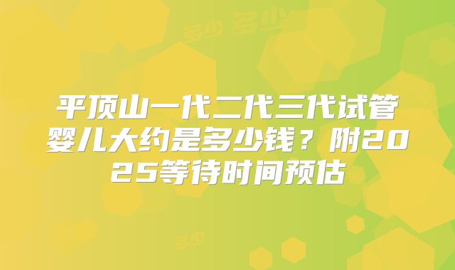 平顶山一代二代三代试管婴儿大约是多少钱？附2025等待时间预估