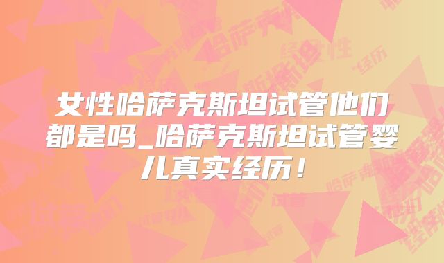 女性哈萨克斯坦试管他们都是吗_哈萨克斯坦试管婴儿真实经历！