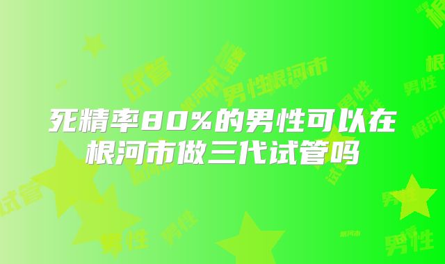 死精率80%的男性可以在根河市做三代试管吗