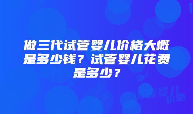 做三代试管婴儿价格大概是多少钱？试管婴儿花费是多少？