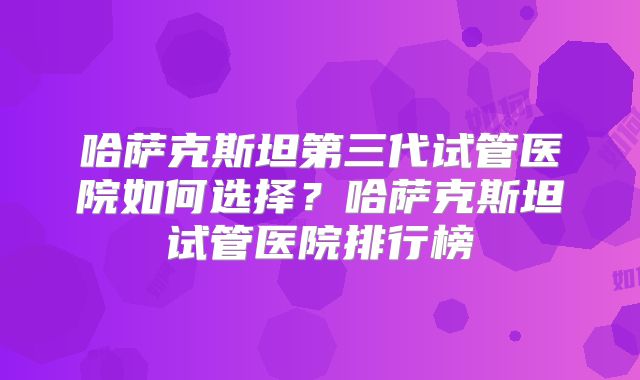 哈萨克斯坦第三代试管医院如何选择?哈萨克斯坦试管医院排行榜