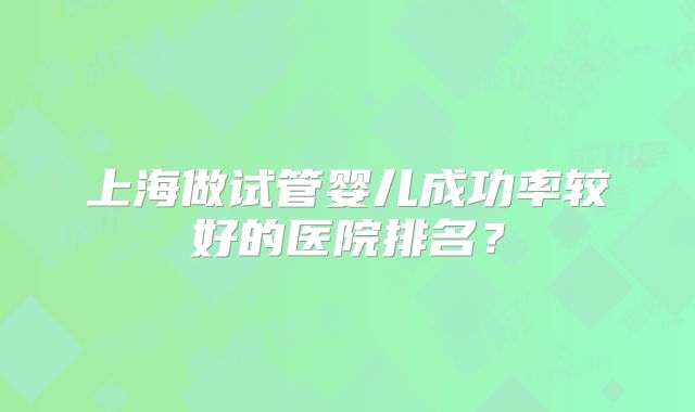 上海做试管婴儿成功率较好的医院排名？