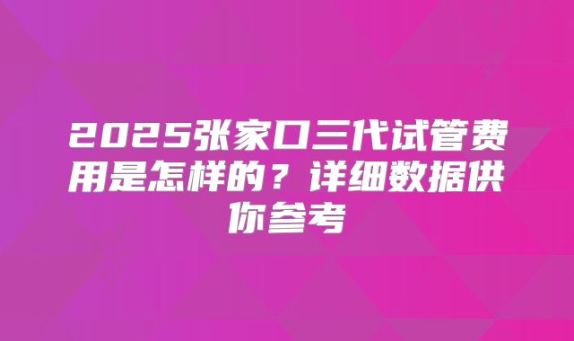 2025张家口三代试管费用是怎样的?详细数据供你参考