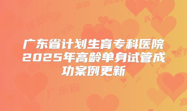 广东省计划生育专科医院2025年高龄单身试管成功案例更新