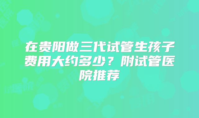 在贵阳做三代试管生孩子费用大约多少?附试管医院推荐