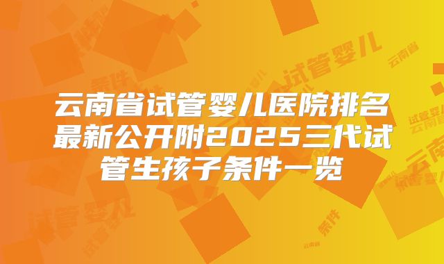 云南省试管婴儿医院排名最新公开附2025三代试管生孩子条件一览