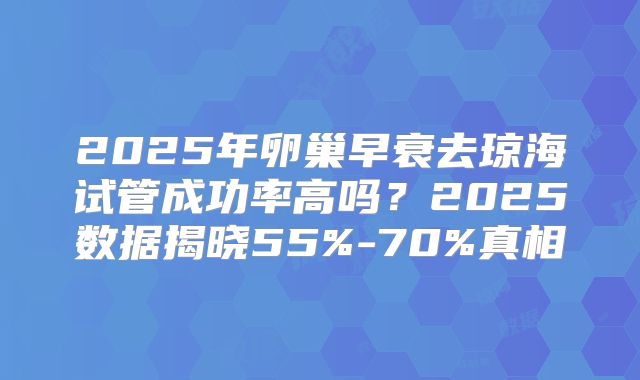2025年卵巢早衰去琼海试管成功率高吗?2025数据揭晓55%-70%真相