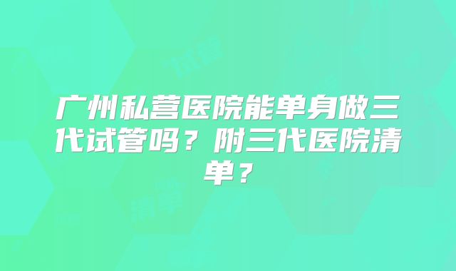 广州私营医院能单身做三代试管吗？附三代医院清单？