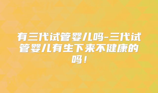有三代试管婴儿吗-三代试管婴儿有生下来不健康的吗!