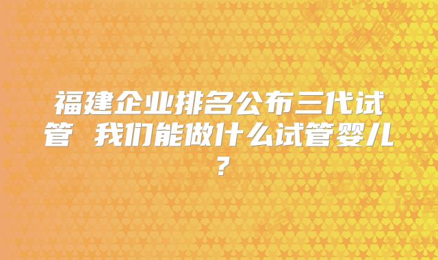 福建企业排名公布三代试管 我们能做什么试管婴儿？