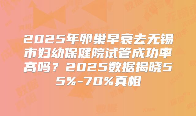 2025年卵巢早衰去无锡市妇幼保健院试管成功率高吗？2025数据揭晓55%-70%真相