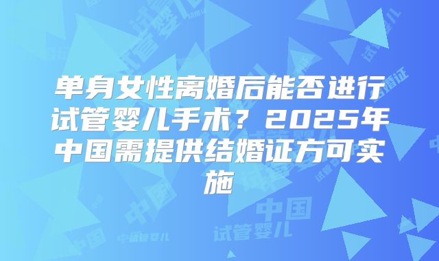 单身女性离婚后能否进行试管婴儿手术?2025年中国需提供结婚证方可实施