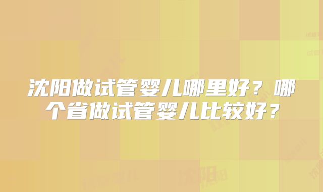 沈阳做试管婴儿哪里好？哪个省做试管婴儿比较好？