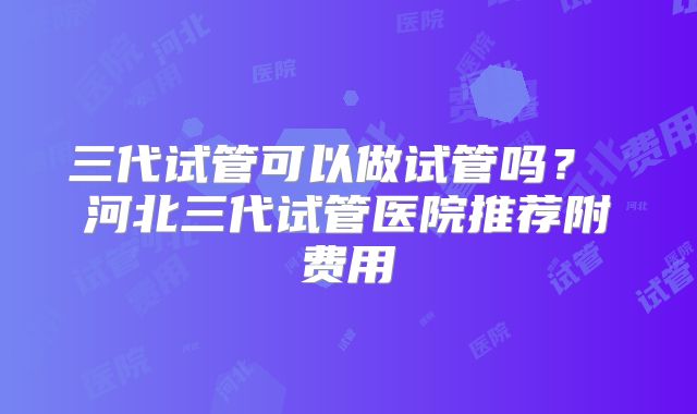 三代试管可以做试管吗? 河北三代试管医院推荐附费用