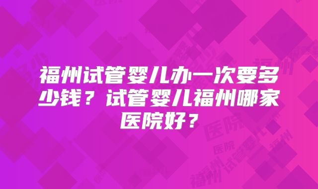 福州试管婴儿办一次要多少钱?试管婴儿福州哪家医院好?