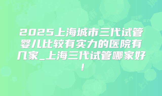 2025上海城市三代试管婴儿比较有实力的医院有几家_上海三代试管哪家好!