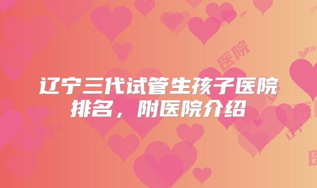 辽宁三代试管生孩子医院排名，附医院介绍