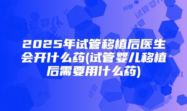 2025年试管移植后医生会开什么药(试管婴儿移植后需要用什么药)