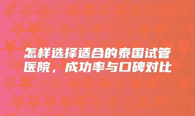 怎样选择适合的泰国试管医院,成功率与口碑对比