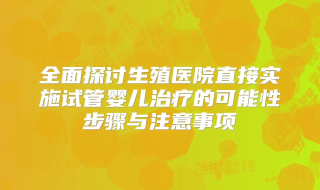 全面探讨生殖医院直接实施试管婴儿治疗的可能性步骤与注意事项