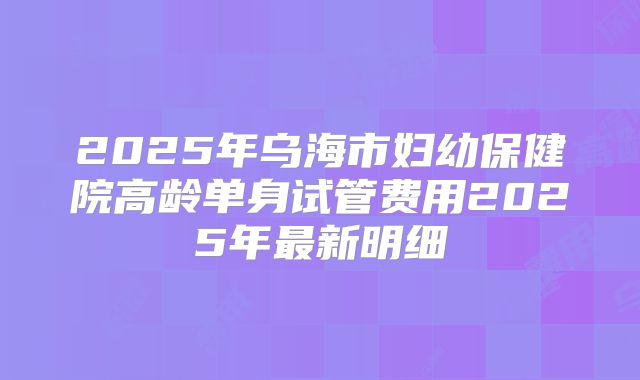 2025年乌海市妇幼保健院高龄单身试管费用2025年最新明细