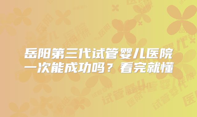 岳阳第三代试管婴儿医院一次能成功吗？看完就懂