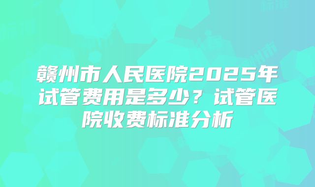 赣州市人民医院2025年试管费用是多少?试管医院收费标准分析