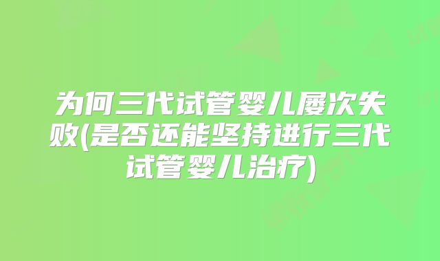 为何三代试管婴儿屡次失败(是否还能坚持进行三代试管婴儿治疗)