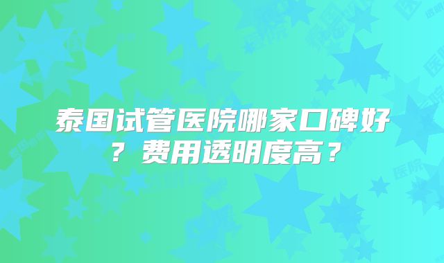 泰国试管医院哪家口碑好?费用透明度高?